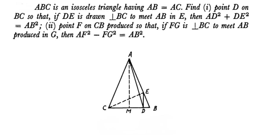 AC. Find (i) point D on
ABC is an isosceles triangle having AB
BC so that, if DE is drawn LBC to meet AB in E, then AD² + DE²
AB²; (ii) point F on CB produced so that, if FG is |BC to meet AB
produced in G, then AF² – FG² = AB².
%3D
%3D
E
B
M
