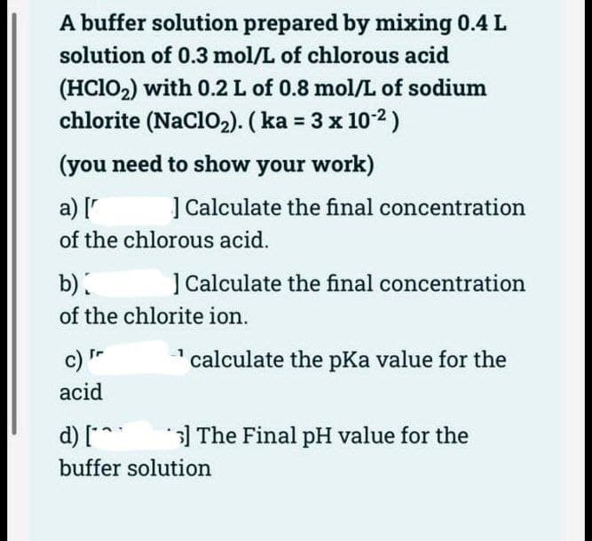 A buffer solution prepared by mixing 0.4 L
solution of 0.3 mol/L of chlorous acid
(HClO₂) with 0.2 L of 0.8 mol/L of sodium
chlorite (NaClO₂). (ka = 3 x 10-²)
(you need to show your work)
a) [
] Calculate the final concentration
of the chlorous acid.
b)
of the chlorite ion.
c) Fr
acid
] Calculate the final concentration
calculate the pKa value for the
d) [*^
buffer solution
s] The Final pH value for the