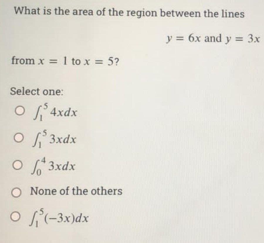 What is the area of the region between the lines
y = 6x and y = 3x
from x = 1 to x = 5?
Select one:
O $ 4xdx
O $3xdx
Of 3xdx
O None of the others
O(-3x) dx