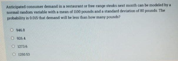 Anticipated consumer demand in a restaurant or free-range steaks next month can be modeled by a
normal random variable with a mean of 1100 pounds and a standard deviation of 80 pounds. The
probability is 0.015 that demand will be less than how many pounds?
O946.8
926.4
1273.6
O1250.53