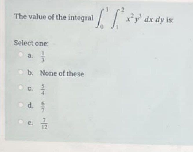 The value of the integral
Select one:
a.
b. None of these
4
od. /
12
[²x²y³ dx dy is: