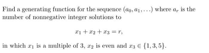 Find a generating function for the sequence (ao, a1, ...) where a, is the
number of nonnegative integer solutions to
x1 +a2+ x3 =r,
in which ri is a multiple of 3, r2 is even and a3 E {1, 3, 5}.
