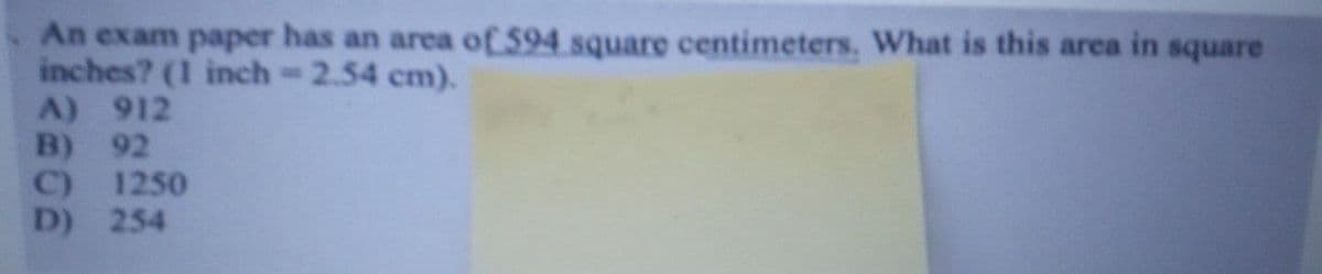 An exam paper has an area of 594 square centimeters, What is this area in square
inches? (1 inch-2.54 cm).
A) 912
B) 92
1250
C)
D) 254
