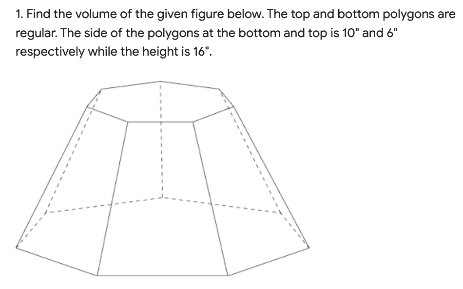 1. Find the volume of the given figure below. The top and bottom polygons are
regular. The side of the polygons at the bottom and top is 10" and 6"
respectively while the height is 16".
