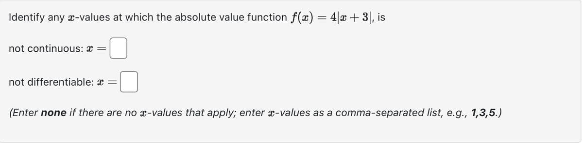 Identify any *-values at which the absolute value function f(x) = 4x + 3), is
not continuous: * =
not differentiable: * =
(Enter none if there are no x-values that apply; enter x-values as a comma-separated list, e.g., 1,3,5.)