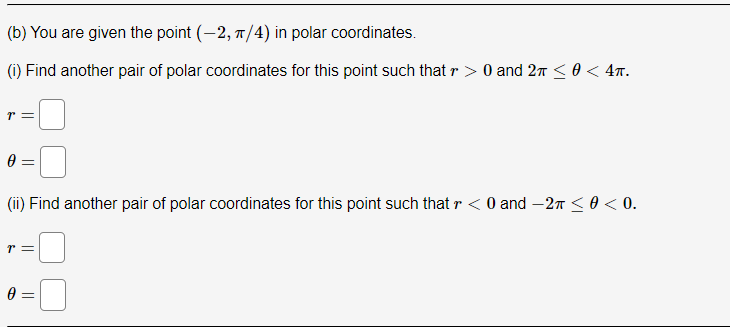 (b) You are given the point (-2, π/4) in polar coordinates.
(i) Find another pair of polar coordinates for this point such that r> 0 and 2π ≤ 0 < 4π.
T =
0 =
(ii) Find another pair of polar coordinates for this point such that r < 0 and -2π ≤ 0 <0.
T =
0 =