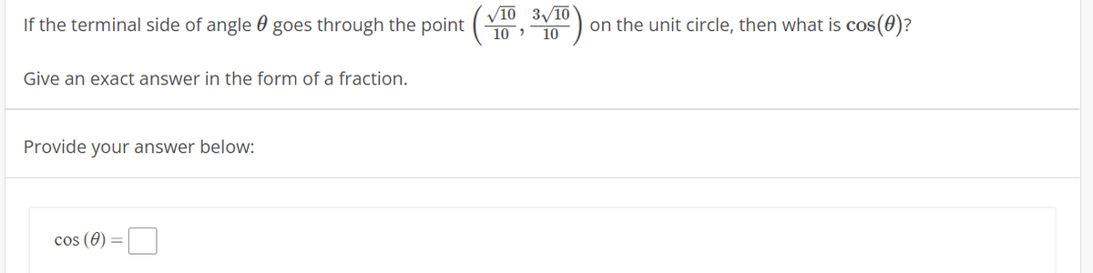 V1
/10 3/10
If the terminal side of angle 0 goes through the point
on the unit circle, then what is cos(0)?
10 10
Give an exact answer in the form of a fraction.
Provide your answer below:
cos (0) =
