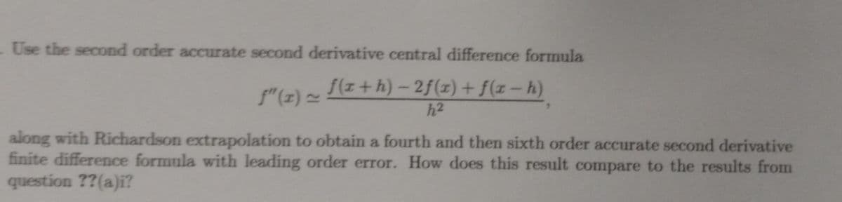 - Use the second order accurate second derivative central difference formula
f(x+h)-2f(x) + f(x-h)
h2
along with Richardson extrapolation to obtain a fourth and then sixth order accurate second derivative
finite difference formula with leading order error. How does this result compare to the results from
question ??(a)i?