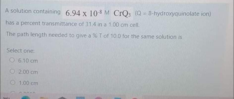 A solution containing 6.94 x 10S M CrQ3 (Q = 8-hydroxyquinolate ion)
has a percent transmittance of 31.4 in a 1.00 cm cell.
The path length needed to give a % T of 10.0 for the same solution is
Select one:
O 6.10 cm
O 2.00 cm
O1.00 cm

