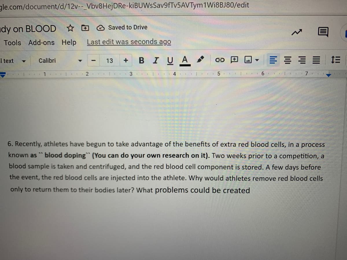 gle.com/document/d/12v--_Vbv8Hej DRe-kiBUWsSav9fTv5AVTym 1 Wi8BJ80/edit
Saved to Drive
dy on BLOOD
Tools Add-ons Help Last edit was seconds ago
I text
Calibri
13
+ B I U A
c
三三三三
| 1
2 44 |
3 4
+
5| II 6
7
6. Recently, athletes have begun to take advantage of the benefits of extra red blood cells, in a process
known as "blood doping" (You can do your own research on it). Two weeks prior to a competition, a
blood sample is taken and centrifuged, and the red blood cell component is stored. A few days before
the event, the red blood cells are injected into the athlete. Why would athletes remove red blood cells
only to return them to their bodies later? What problems could be created