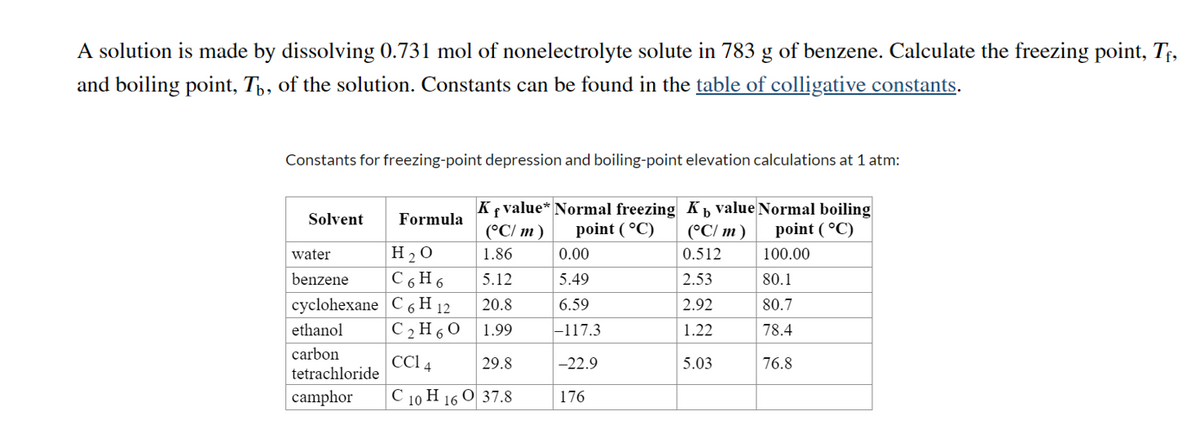 A solution is made by dissolving 0.731 mol of nonelectrolyte solute in 783 g of benzene. Calculate the freezing point, T¢,
and boiling point, Tp, of the solution. Constants can be found in the table of colligative constants.
Constants for freezing-point depression and boiling-point elevation calculations at 1 atm:
Kf value* Normal freezing Kb value Normal boiling
(°C/ m)
Solvent
Formula
(°C/ m)
point ( °C)
point ( °C)
H 2 O
C 6 H 6
water
1.86
0.00
0.512
100.00
benzene
5.12
5.49
2.53
80.1
cyclohexane C 6 H 12
20.8
6.59
2.92
80.7
ethanol
C 2 H 6 0
1.99
-117.3
1.22
78.4
carbon
tetrachloride
CCI 4
29.8
-22.9
5.03
76.8
camphor
С 10 Н 16 О 37.8
176
