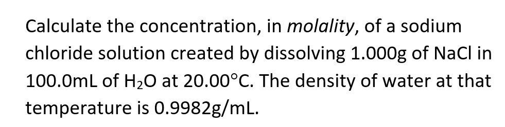 Calculate the concentration, in molality, of a sodium
chloride solution created by dissolving 1.000g of NaCl in
100.0mL of H20 at 20.00°C. The density of water at that
temperature is 0.9982g/mL.
