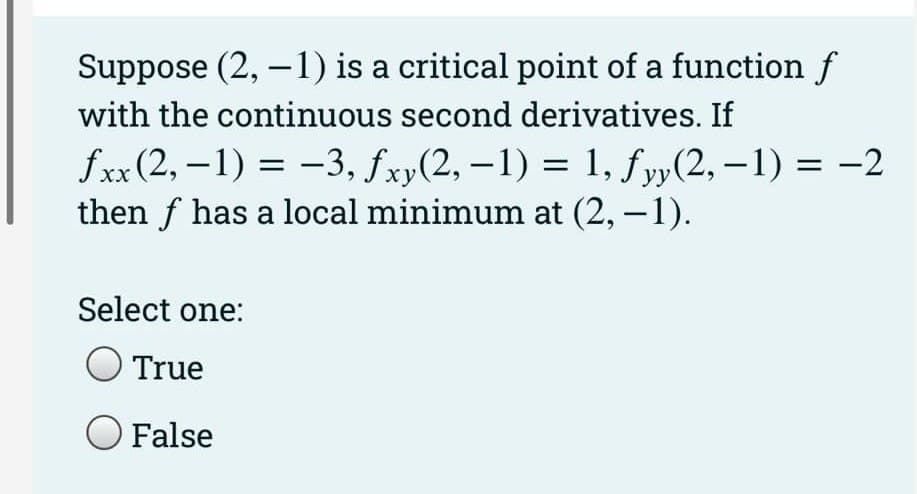 Suppose (2, -1) is a critical point of a function f
with the continuous second derivatives. If
fxx (2,-1) = -3, fxy(2, -1) = 1, fyy(2, -1) = -2
then f has a local minimum at (2,−1).
Select one:
True
O False