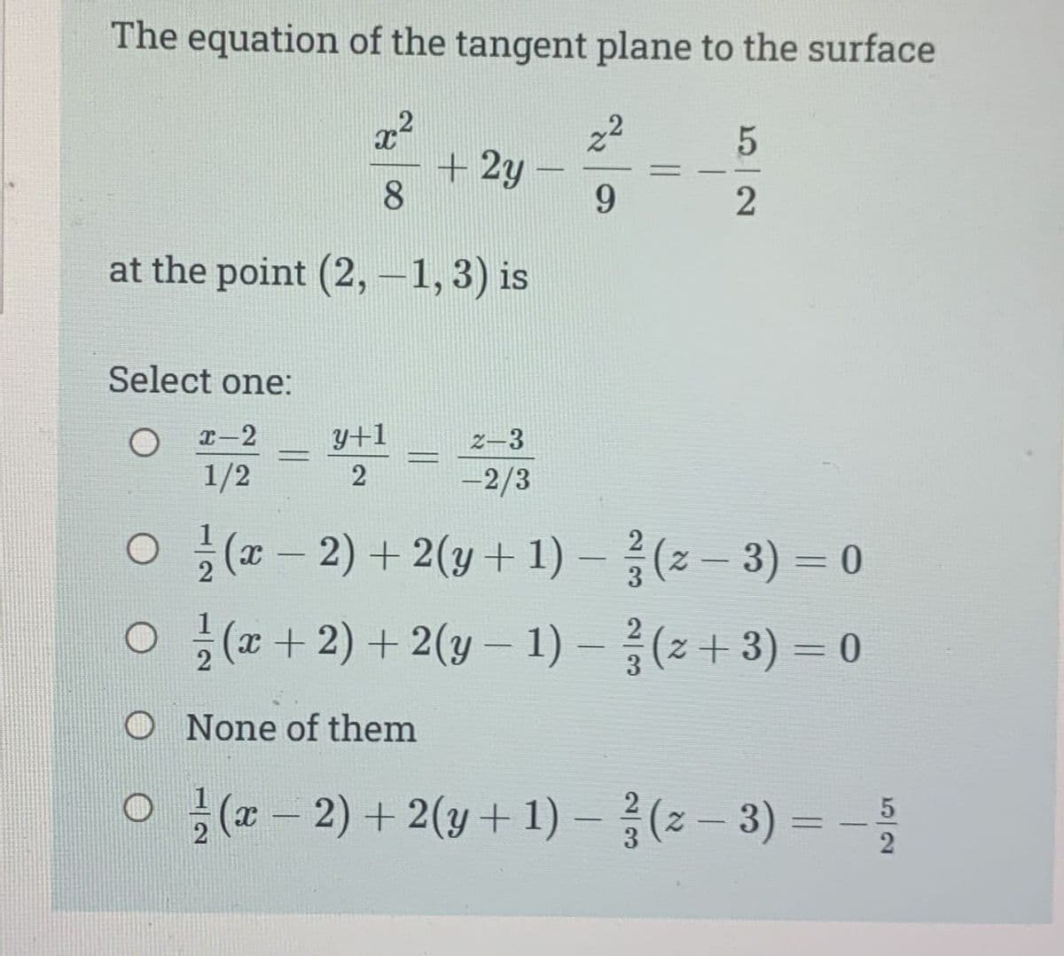 The equation of the tangent plane to the surface
x²
8
at the point (2,-1, 3) is
=
y+1
2
+ 2y
FRAN
9
Select one:
x-2
2-3
1/2
-2/3
O(x-2) + 2(y + 1)-(2-3) = 0
=
5
2
2
O(x + 2) + 2(y - 1) − (z + 3) = 0
-
3
O None of them
○ ½(x − 2) + 2(y + 1) − ² (z − 3) = − 5
-