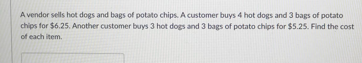 A vendor sells hot dogs and bags of potato chips. A customer buys 4 hot dogs and 3 bags of potato
chips for $6.25. Another customer buys 3 hot dogs and 3 bags of potato chips for $5.25. Find the cost
of each item.
