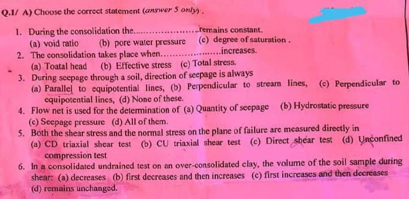 Q.1/A) Choose the correct statement (answer 5 only).
1. During the consolidation the........................remains constant.
(a) void ratio
(b) pore water pressure (c) degree of saturation.
..........increases.
2. The consolidation takes place when......
(a) Toatal head
(b) Effective stress (c) Total stress.
3. During seepage
through a soil, direction of seepage is always
(a) Parallel to equipotential lines, (b) Perpendicular to stream lines, (c) Perpendicular to
equipotential lines, (d) None of these.
4. Flow net is used for the determination of (a) Quantity of seepage
(b) Hydrostatic pressure
(c) Seepage pressure (d) All of them.
5. Both the shear stress and the normal stress on the plane of failure are measured directly in
(d) Unconfined
(a) CD triaxial shear test (b) CU triaxial shear test (c) Direct shear test
compression test
6. In a consolidated undrained test on an over-consolidated clay, the volume of the soil sample during
shear: (a) decreases (b) first decreases and then increases (c) first increases and then decreases
(d) remains unchanged.