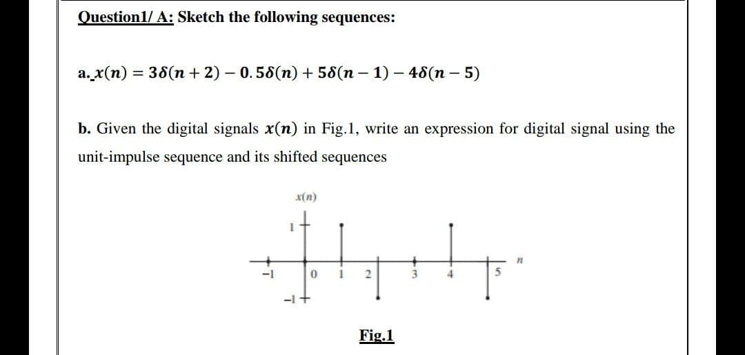 Question1/ A: Sketch the following sequences:
a._x(n) = 38(n + 2) - 0.58(n) + 58(n − 1) − 48(n - 5)
b. Given the digital signals x(n) in Fig.1, write an expression for digital signal using the
unit-impulse sequence and its shifted sequences
x(n)
n
2
5
Fig.1
-1
1
-1 +
0
1