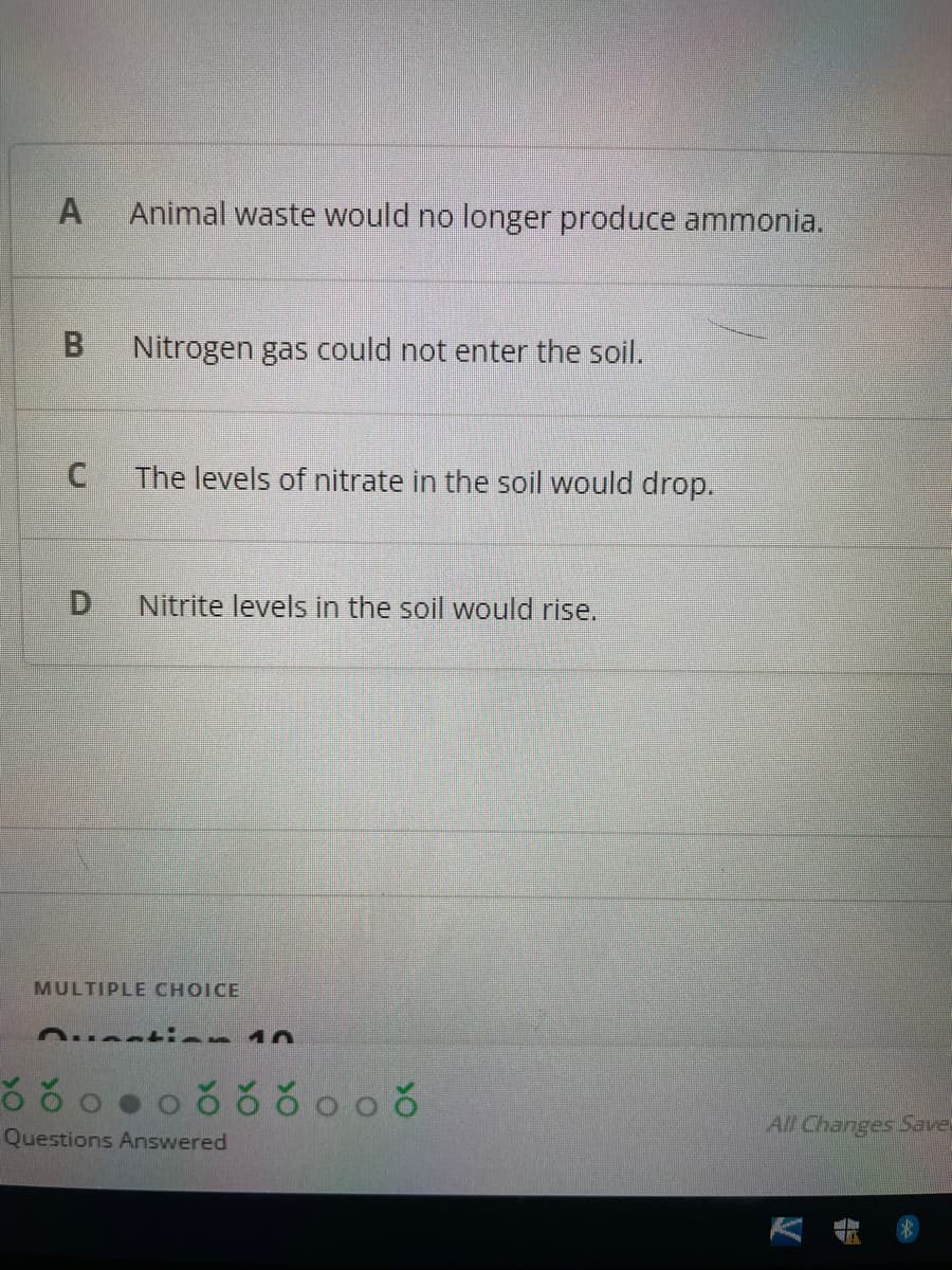 Animal waste would no longer produce ammonia.
B.
Nitrogen gas could not enter the soil.
The levels of nitrate in the soil would drop.
D.
Nitrite levels in the soil would rise.
MULTIPLE CHOICE
All Changes Save
Questions Answered
