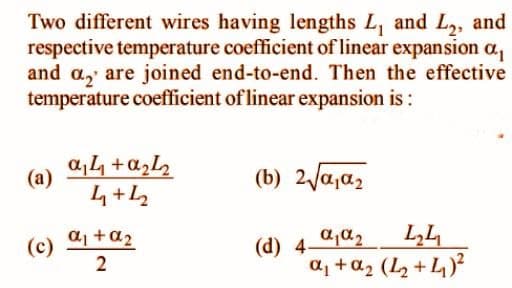 Two different wires having lengths L, and L2, and
respective temperature coefficient of linear expansion a,
and a, are joined end-to-end. Then the effective
temperature coefficient of linear expansion is :
a,4 +azL
4+L2
(a)
(b) 2Va,a,
aj +a2
(d) 4-
a, +a2 (L2 + 4)?
(c)
