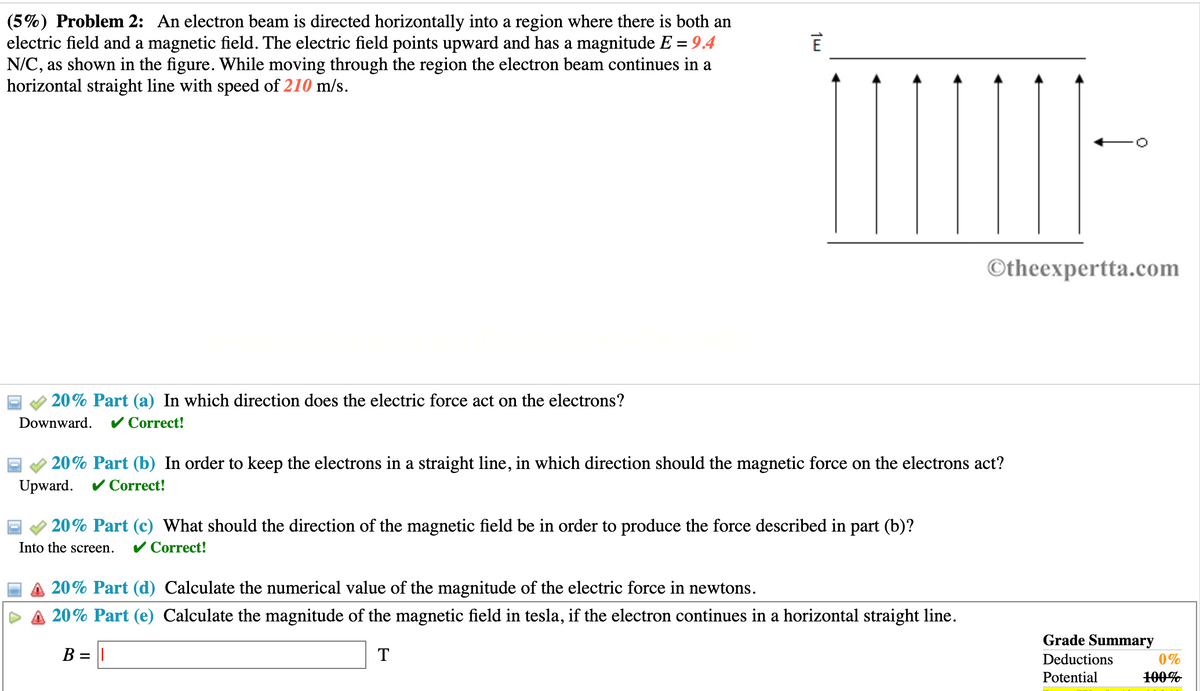 (5%) Problem 2: An electron beam is directed horizontally into a region where there is both an
electric field and a magnetic field. The electric field points upward and has a magnitude E = 9.4
N/C, as shown in the figure. While moving through the region the electron beam continues in a
horizontal straight line with speed of 210 m/s.
20% Part (a) In which direction does the electric force act on the electrons?
Downward. ✓ Correct!
1w
20% Part (b) In order to keep the electrons in a straight line, in which direction should the magnetic force on the electrons act?
Upward. ✓ Correct!
20% Part (c) What should the direction of the magnetic field be in order to produce the force described in part (b)?
Into the screen. ✓ Correct!
Otheexpertta.com
20% Part (d) Calculate the numerical value of the magnitude of the electric force in newtons.
20% Part (e) Calculate the magnitude of the magnetic field in tesla, if the electron continues in a horizontal straight line.
B =
T
Grade Summary
Deductions
Potential
0%
100%