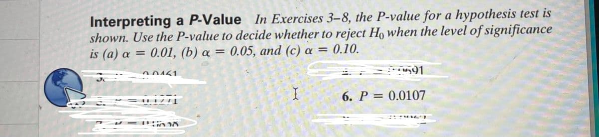 Interpreting a P-Value In Exercises 3–8, the P-value for a hypothesis test is
shown. Use the P-value to decide whether to reject Ho when the level of significance
is (a) a
0.01, (b) a = 0.05, and (c) = 0.10.
%D
00461
6. P = 0.0107
