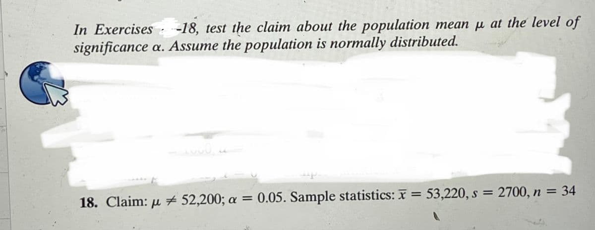 In Exercises -18, test the claim about the population mean µ at the level of
significance a. Assume the population is normally distributed.
18. Claim: µ # 52,200; a = 0.05. Sample statistics: x = 53,220, s = 2700, n = 34
