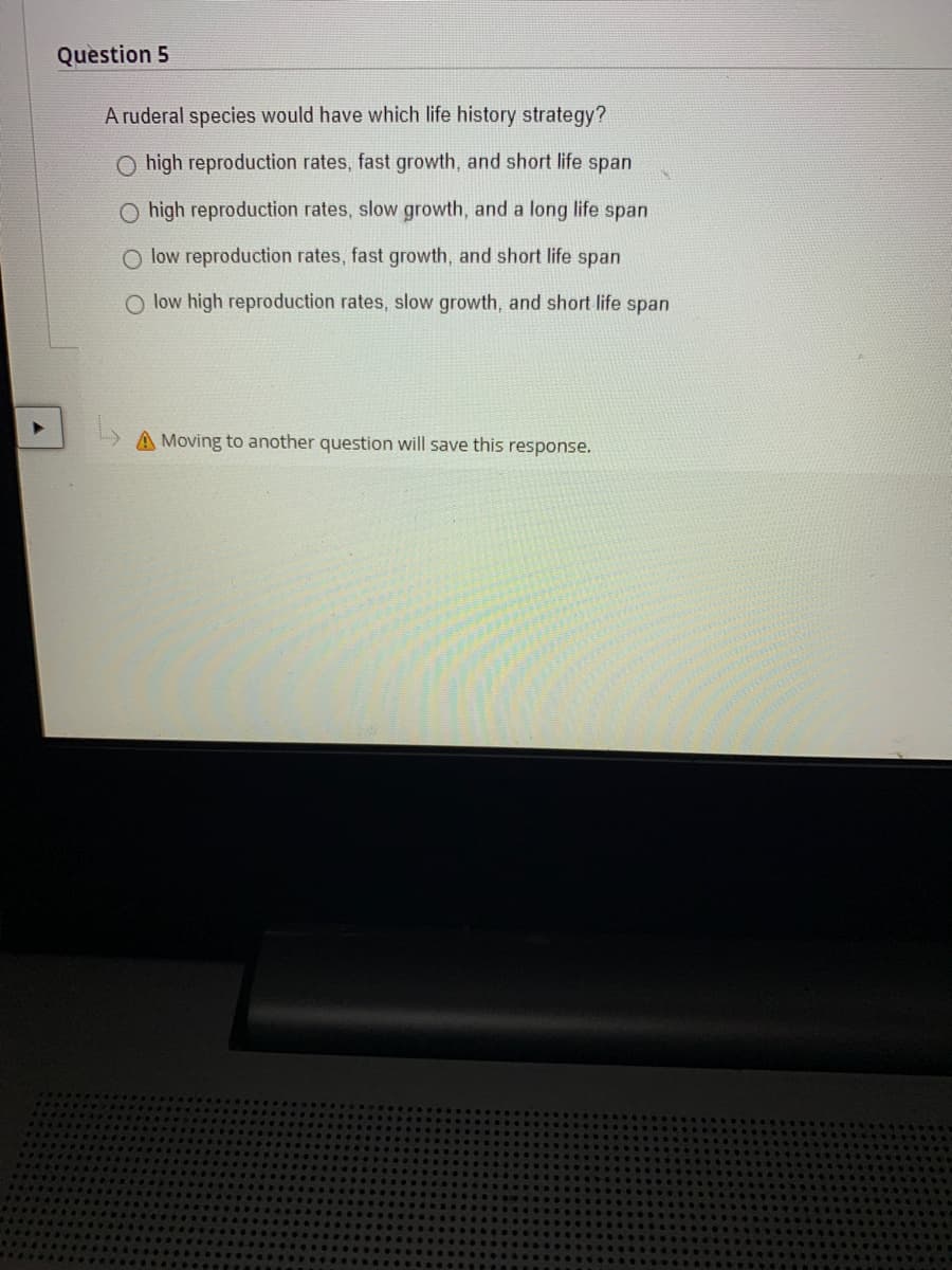 Question 5
A ruderal species would have which life history strategy?
O high reproduction rates, fast growth, and short life span
O high reproduction rates, slow growth, and a long life span
O low reproduction rates, fast growth, and short life span
O low high reproduction rates, slow growth, and short life span
A Moving to another question will save this response.
