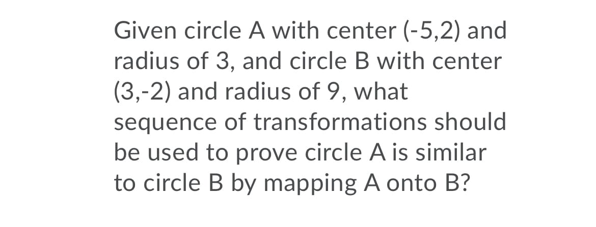 Given circle A with center (-5,2) and
radius of 3, and circle B with center
(3,-2) and radius of 9, what
sequence of transformations should
be used to prove circle A is similar
to circle B by mapping A onto B?
