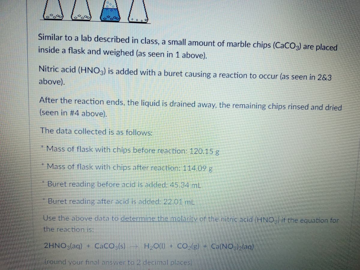 Similar to a lab described in class, a small amount of marble chips (CaCO3) are placed
inside a flask and weighed (as seen in 1 above).
Nitric acid (HNO3) is added with a buret causing a reaction to occur (as seen in 2&3
above).
After the reaction ends, the liquid is drained away, the remaining chips rinsed and dried
(seen in #4 above).
The data collected is as follows:
* Mass of flask with chips before reaction: 120.15 g
Mass of flask with chips after reaction: 114.09 g
Buret reading before acid is added: 45,34 mL.
Buret reading after acid is added: 22.01 mL
Use the above data to determine the molarity of the nitric acid (HNCO) if the equation for
the reaction is:
2HNO3(aq) + CaCO,(s) H,0(1) + CO2(g)- Ca(NO.)>(aq)
(round your final answer to 2 decimal places)
