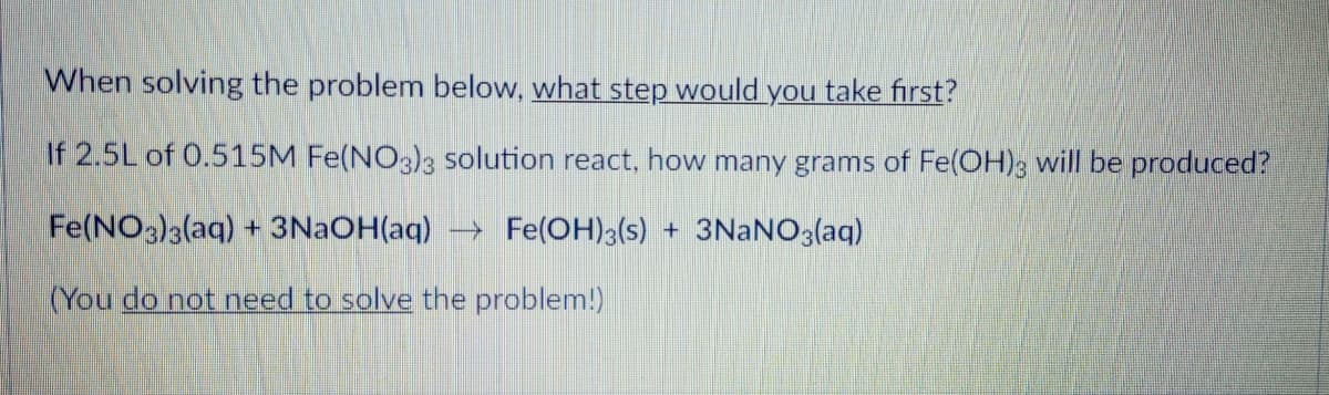 When solving the problem below, what step would you take first?
If 2.5L of 0.515M Fe(NO3)3 solution react, how many grams of Fe(OH); will be produced?
Fe(NO3)a(aq) + 3NAOH(aq) → Fe(OH)3(s) + 3NaNO3(aq)
(You do not need to solve the problem!)
