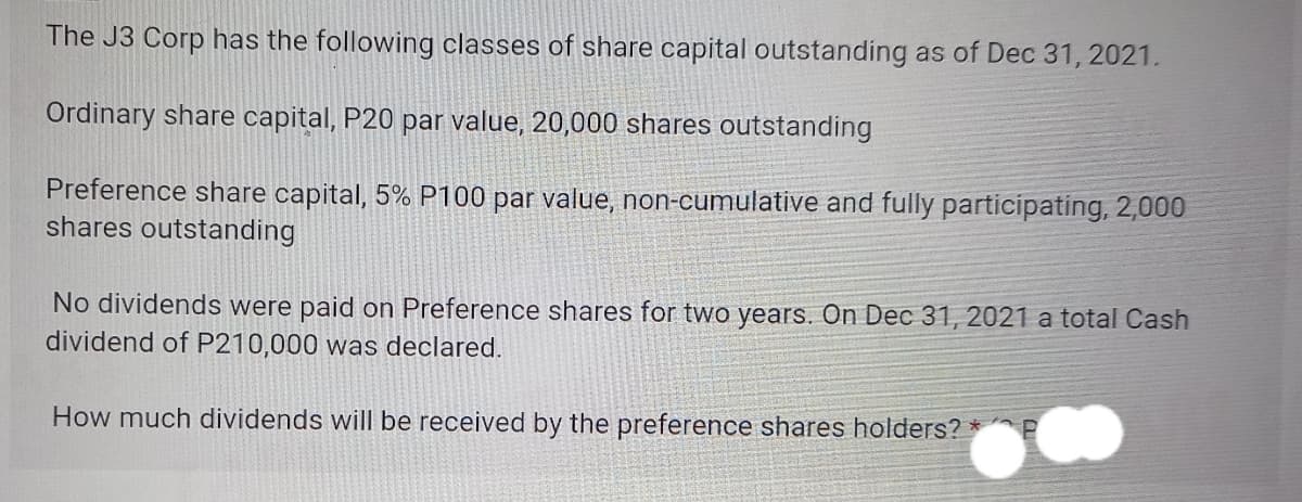The J3 Corp has the following classes of share capital outstanding as of Dec 31, 2021.
Ordinary share capital, P20 par value, 20,000 shares outstanding
Preference share capital, 5% P100 par value, non-cumulative and fully participating, 2,000
shares outstanding
No dividends were paid on Preference shares for two years. On Dec 31, 2021 a total Cash
dividend of P210,000 was declared.
How much dividends will be received by the preference shares holders? *