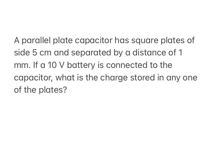 A parallel plate capacitor has square plates of
side 5 cm and separated by a distance of 1
mm. If a 10 V battery is connected to the
capacitor, what is the charge stored in any one
of the plates?
