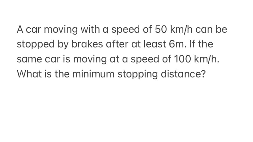 A car moving with a speed of 50 km/h can be
stopped by brakes after at least 6m. If the
same car is moving at a speed of 100 km/h.
What is the minimum stopping distance?
