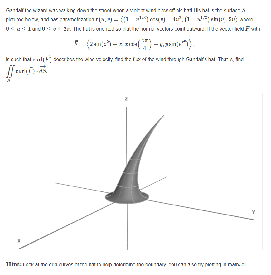 Gandalf the wizard was walking down the street when a violent wind blew off his hat! His hat is the surface S
pictured below, and has parametrization 7 (u, v) = ((1 – u'/3) cos(v) – 4u², (1 – u'/³) sin(v), 5u) where
0 <u<1 and 0 <v < 27. The hat is oriented so that the normal vectors point outward. If the vector field F with
F = (2 sin(z?) + x, x cos () + y,ysin(e
*")),
is such that curl(F) describes the wind velocity, find the flux of the wind through Gandalf's hat. That is, find
curl(F) - ds.
dS.
z
V
Hint: Look at the grid curves of the hat to help determine the boundary. You can also try plotting in math3d!

