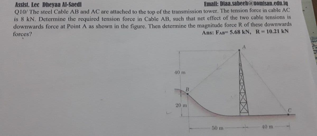 Email: Diaa.sabeeh@uomisan.edu.iq
Assist. Lec Dheyaa Al-Saedi
Q10/ The steel Cable AB and AC are attached to the top of the transmission tower. The tension force in cable AC
is 8 kN. Determine the required tension force in Cable AB, such that net effect of the two cable tensions is
downwards force at Point A as shown in the figure. Then determine the magnitude force R of these downwards
forces?
Ans: FAB= 5.68 kN, R 10.21 kN
40 m
20 m
50 m
40 m
B.
