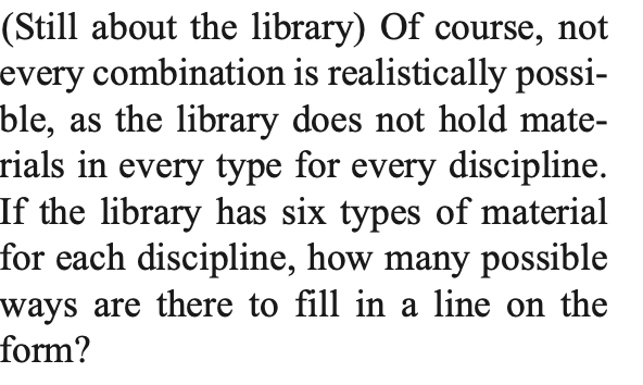 (Still about the library) Of course, not
every combination is realistically possi-
ble, as the library does not hold mate-
rials in every type for every discipline.
If the library has six types of material
for each discipline, how many possible
ways are there to fill in a line on the
form?
