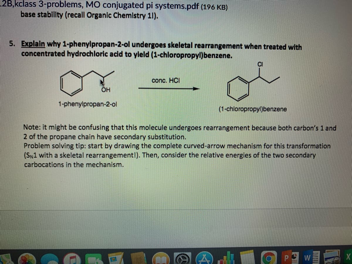 2B,kclass 3-problems, MO conjugated pi systems.pdf (196 KB)
base stability (recall Organic Chemistry 1).
5. Explain why 1-phenylpropan-2-ol undergoes skeletal rearrangement when treated with
concentrated hydrochloric acid to yield (1-chloropropyl)benzene.
CI
conc. HCI
1-phenylpropan-2-ol
(1-chloropropyl)benzene
Note: it might be confusing that this molecule undergoes rearrangement because both carbon's 1 and
2 of the propane chain have secondary substitution.
Problem solviņng tip: start by drawing the complete curved-arrow mechanism for this transformation
(SN1 with a skeletal rearrangement!). Then, consider the relative energies of the two secondary
carbocations in the mechanism.
W
