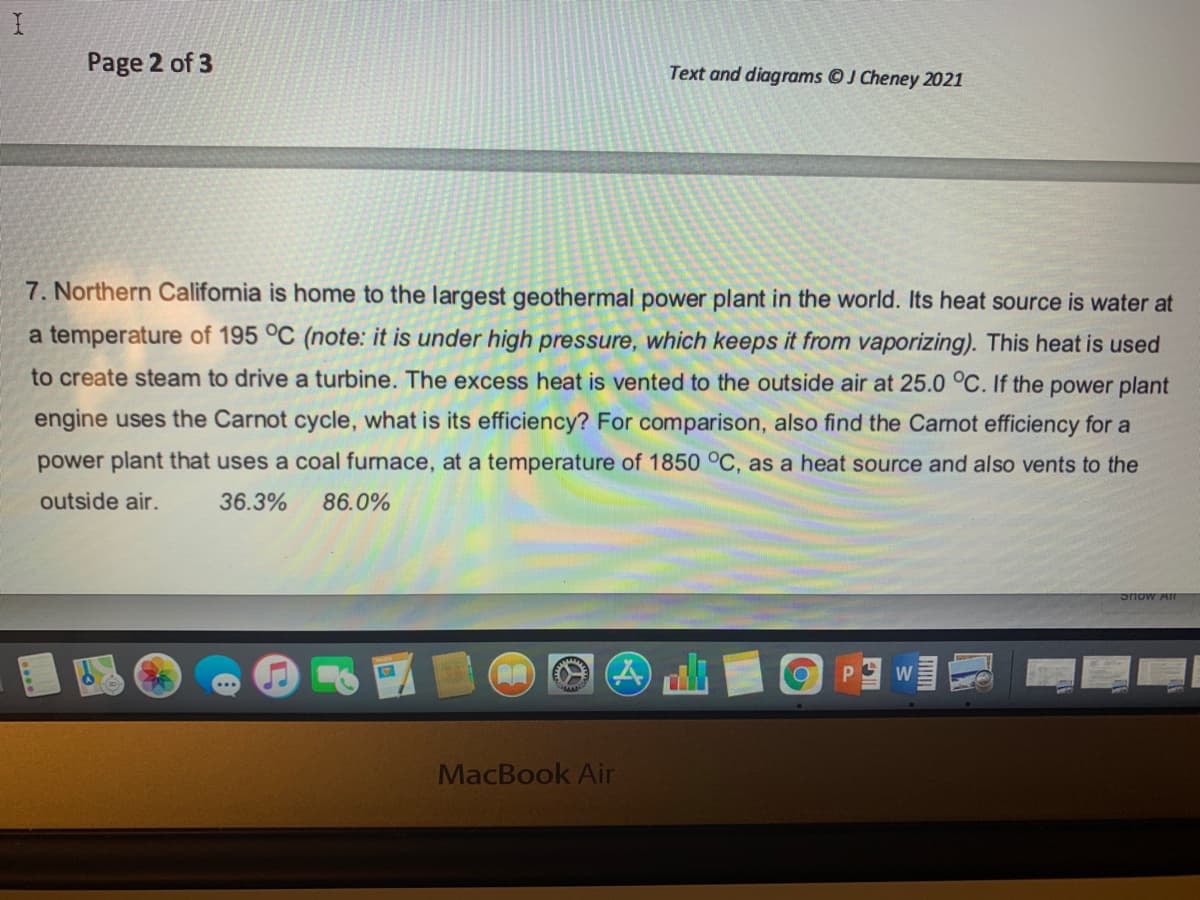 Page 2 of 3
Text and diagrams OJ Cheney 2021
7. Northern California is home to the largest geothermal power plant in the world. Its heat source is water at
a temperature of 195 °C (note: it is under high pressure, which keeps it from vaporizing). This heat is used
to create steam to drive a turbine. The excess heat is vented to the outside air at 25.0 °C. If the power plant
engine uses the Carnot cycle, what is its efficiency? For comparison, also find the Carnot efficiency for a
power plant that uses
coal furnac
at a temperature of 1850 °C, as a heat source and also vents to the
outside air.
36.3%
86.0%
P.
W
MacBook Air
