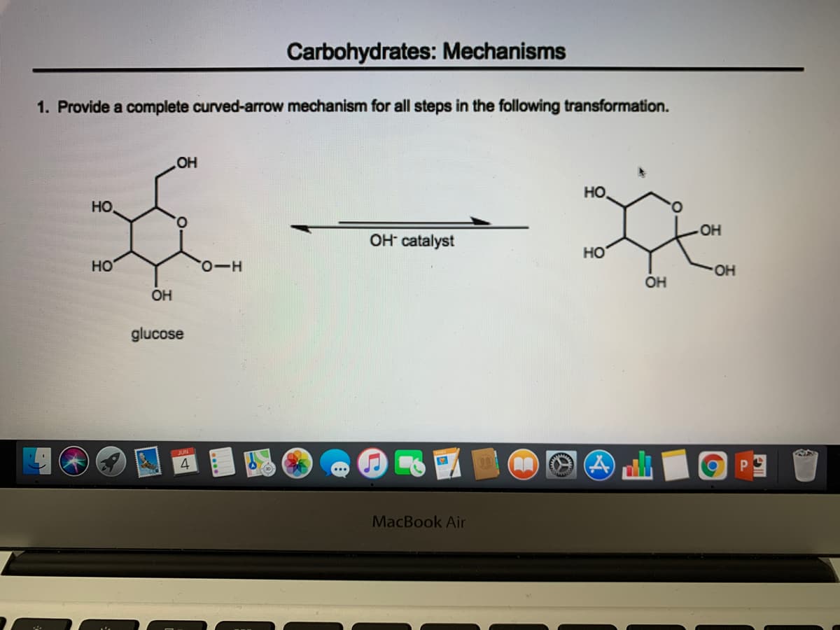 Carbohydrates: Mechanisms
1. Provide a complete curved-arrow mechanism for all steps in the following transformation.
OH
HO
HO.
O.
OH
OH catalyst
HO
но
0-O,
OH
OH
OH
glucose
4
MacBook Air
