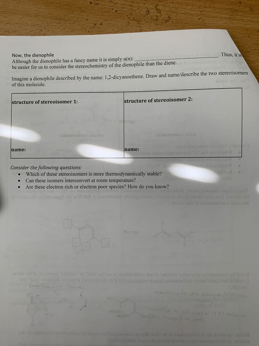 12 ar. Thus, it w
Now, the dienophile
Although the dienophile has a fancy name it is simply a(n):
be easier for us to consider the stereochemistry of the dienophile than the diene.uo Ipimorbusla odi tobong
Imagine a dienophile described by the name: 1,2-dicyanoethene. Draw and name/describe the two stereoisomers
of this molecule.
ensib ads Jai
structure of stereoisomer 1:
structure of stereoisomer 2:
noitemmotnos ansd-e
nobemoinoa eis-2
name:
ol bnste zns-2 brs eig-2 i 2" arit 25ob ind W
name:
Consider the following questions:
Which of these stereoisomers is more thermodynamically stable? 1
Can these isomers interconvert at room temperature?
Are these electron rich or electron poor species? How do you know?
ni d blaote wolod oupil odt ai & bue A einsmitadue oinang 51olw onimolob of lid foborm wov seU 2oroib or
onoib lai to (noimmoinos 213-2 ori
arib orh to anoiuzog "olbhin" 10 bos" orlt no ei Insmiedna tou 10 Torlioriw animotob of nogmi od lliv l
bns "buo of 2oslon elginezu ursn oi ni E bns Aanoisizog vordobienoa brswolad usu antmel
olbbim
bne
eibbim
olcbin
eidt ai egirienohslon oiramoat s O bobinoo swhed oolo od ol 1hogmi lino ovom ow soluh
denialo leaiedoooP br ei leitermoteon
