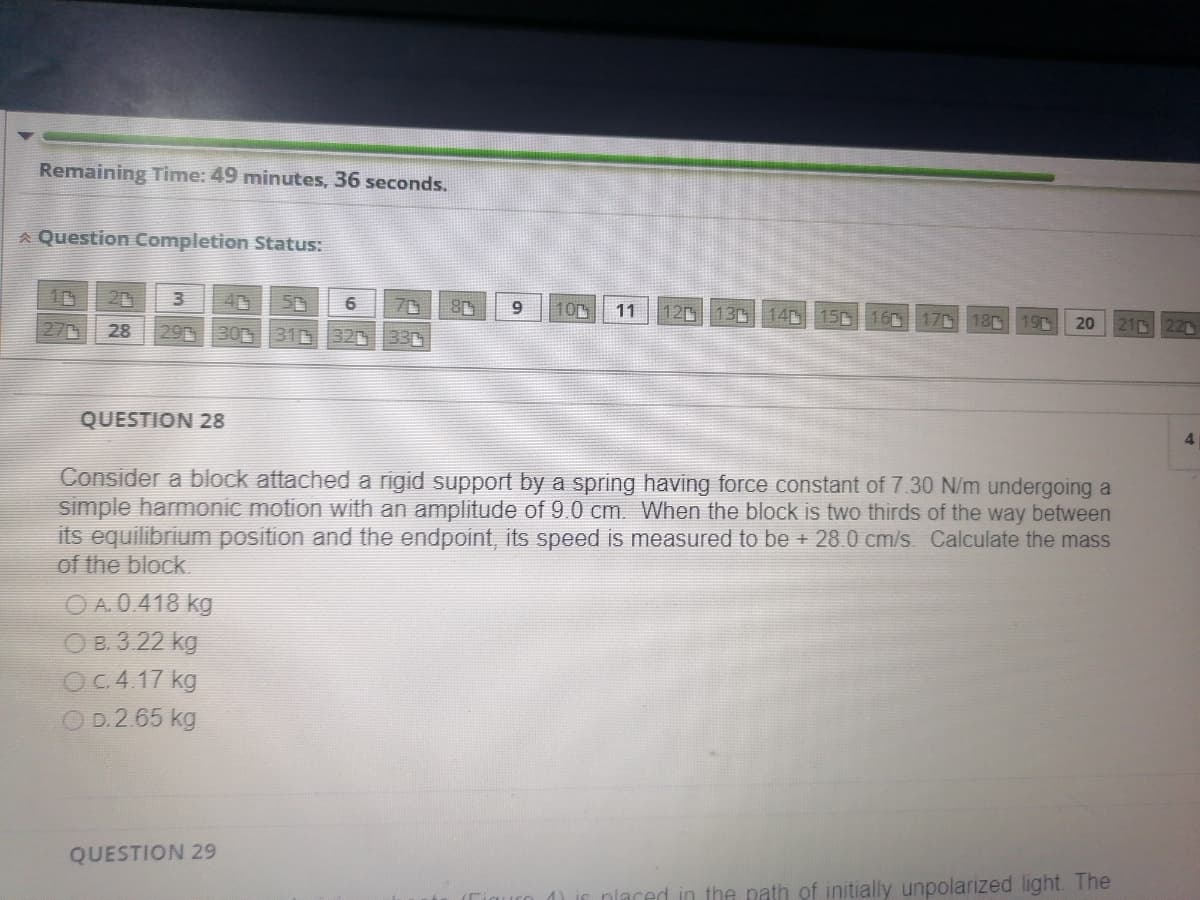 Remaining Time: 49 minutes, 36 seconds.
Question Completion Status:
3
5
28 29 30 314 320 33
QUESTION 28
OA.0.418 kg
OB. 3.22 kg
OC. 4.17 kg
O D.2.65 kg
6 70 80 9 10
QUESTION 29
11
Consider a block attached a rigid support by a spring having force constant of 7.30 N/m undergoing a
simple harmonic motion with an amplitude of 9.0 cm. When the block is two thirds of the way between
its equilibrium position and the endpoint, its speed is measured to be + 28.0 cm/s. Calculate the mass
of the block.
120 130 140 150 160 170 180 190 20 21 220
placed in the path of initially unpolarized light. The
4