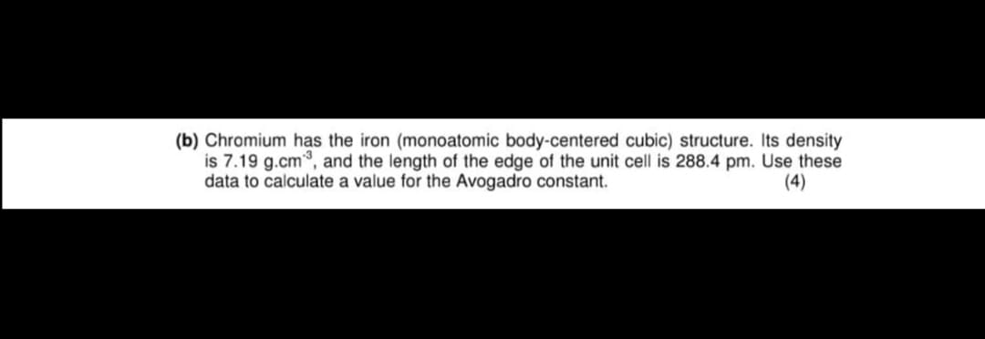 (b) Chromium has the iron (monoatomic body-centered cubic) structure. Its density
is 7.19 g.cm³, and the length of the edge of the unit cell is 288.4 pm. Use these
data to calculate a value for the Avogadro constant.
(4)