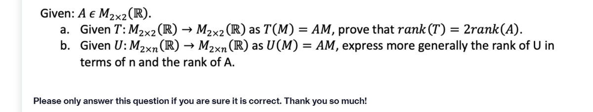 Given: A e M2x2(R).
a. Given T: M2x2(R) → M2x2 (R) as T(M) = AM, prove that rank (T) = 2rank(A).
b. Given U: M2xn(R) → M2xn (R) as U(M) = AM, express more generally the rank of U in
terms of n and the rank of A.
Please only answer this question if you are sure it is correct. Thank you so much!
