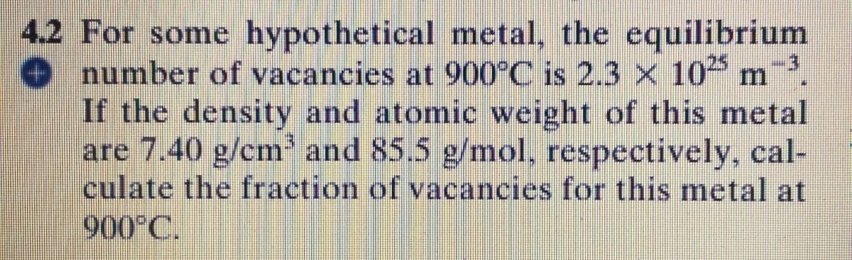 4.2 For some hypothetical metal, the equilibrium
number of vacancies at 900°C is 2.3 x 10 m.
If the density and atomic weight of this metal
are 7.40 g/cm and 85.5 g/mol, respectively, cal-
culate the fraction of vacancies for this metal at
900°C.
