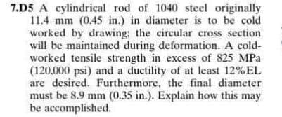 7.D5 A cylindrical rod of 1040 steel originally
11.4 mm (0.45 in.) in diameter is to be cold
worked by drawing; the circular cross section
will be maintained during deformation. A cold-
worked tensile strength in excess of 825 MPa
(120,000 psi) and a ductility of at least 12%EL
are desired. Furthermore, the final diameter
must be 8.9 mm (0.35 in.). Explain how this may
be accomplished.
