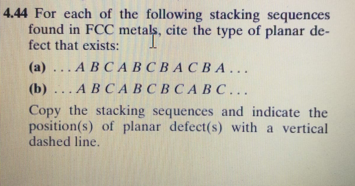 4.44 For each of the following stacking sequences
found in FCC metals, cite the type of planar de-
fect that exists:
(а) ... А В САВСВАСВА...
(b) ... А В САВСВ СА ВС..
Copy the stacking sequences and indicate the
position(s) of planar defect(s) with a vertical
dashed line.
