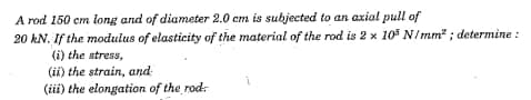 A rod 150 cm long and of diameter 2.0 cm is subjected to an axial pull of
20 kN. If the modulus of elasticity of the material of the rod is 2 x 105 N/mm²; determine :
(i) the stress,
(ii) the strain, and
(iii) the elongation of the rod