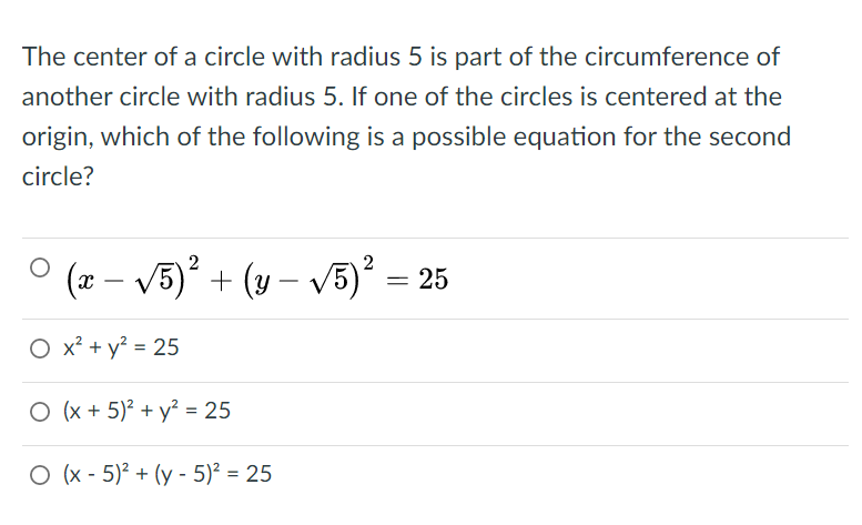 The center of a circle with radius 5 is part of the circumference of
another circle with radius 5. If one of the circles is centered at the
origin, which of the following is a possible equation for the second
circle?
(x – V5) + (y – V5) = 25
O x? + y? = 25
O (x + 5)² + y² = 25
O (x - 5)? + (y - 5)² = 25
