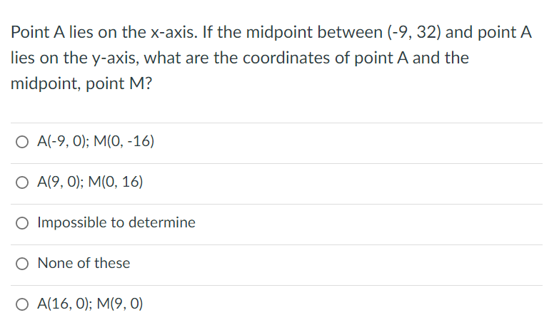 Point A lies on the x-axis. If the midpoint between (-9, 32) and point A
lies on the y-axis, what are the coordinates of point A and the
midpoint, point M?
О A-9, 0);B M(0, -16)
О А9, 0);B M(0, 16)
O Impossible to determine
O None of these
О А16, 0);B M(9, 0)
