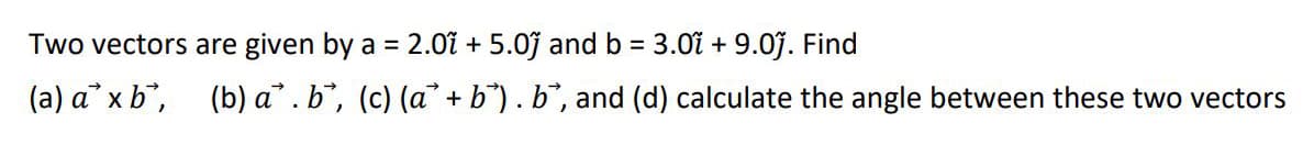 Two vectors are given by a = 2.0ĩ + 5.0j and b = 3.0i + 9.07. Find
(a) a x b, (b) a. b, (c) (a + b"). b, and (d) calculate the angle between these two vectors
